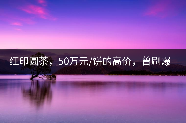 紅印圓茶，50萬元/餅的高價，曾刷爆五十年代茶界